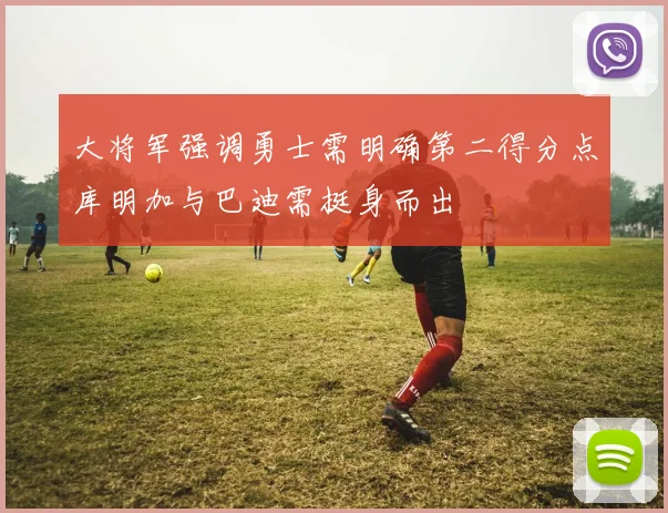 大将军强调勇士需明确第二得分点库明加与巴迪需挺身而出