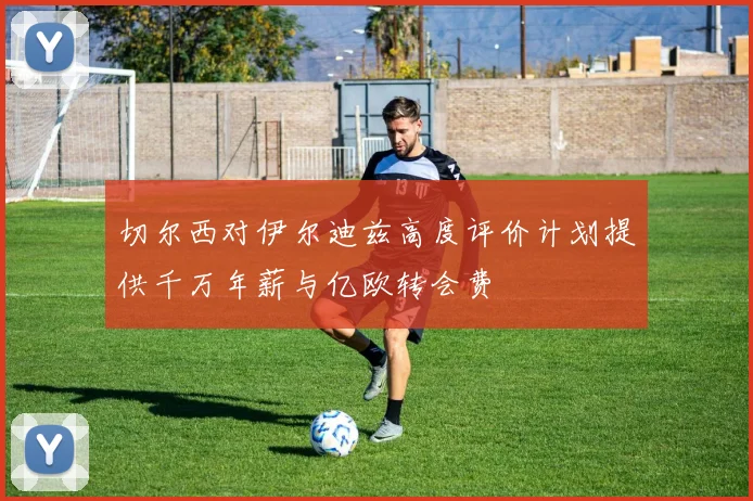 切尔西对伊尔迪兹高度评价计划提供千万年薪与亿欧转会费