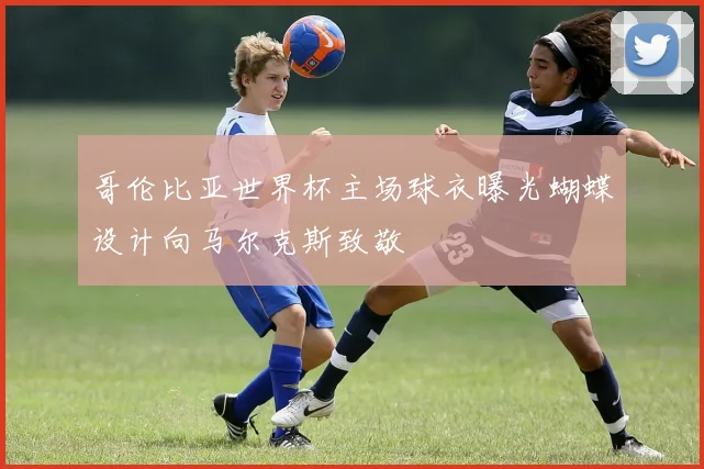哥伦比亚世界杯主场球衣曝光蝴蝶设计向马尔克斯致敬
