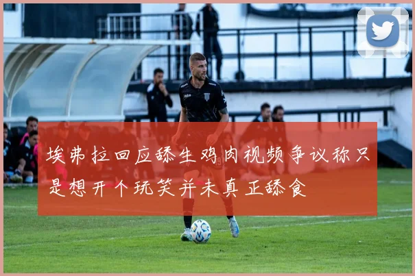 埃弗拉回应舔生鸡肉视频争议称只是想开个玩笑并未真正舔食