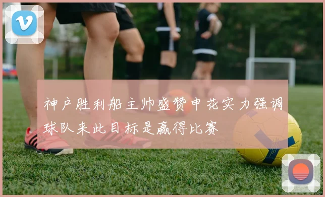 神户胜利船主帅盛赞申花实力强调球队来此目标是赢得比赛