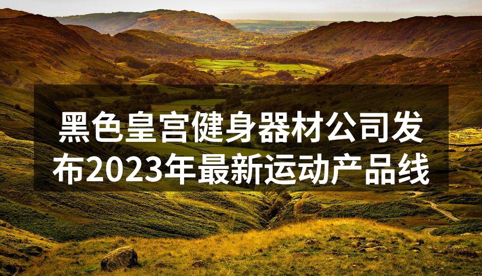 黑色皇宫健身器材公司发布2023年最新运动产品线